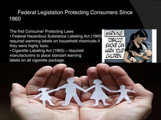 Federal Legislation Protecting Consumers Since
1960
The first Consumer Protecting Laws
• Federal Hazardous Substance Labeling Act (1960)-
required warming labels on household chemicals if
they were highly toxic.
• Cigarette Labeling Act (1965) – required
manufacturers to place standart warning
labels on all cigarette package.
 