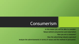 Consumerism
In this lesson you will be able to consider:
Values behind consumerism and materialism
How you are a consumer?
How the advertising industry operates?
Analyze the advertisements in terms of values and the method of persuasion.
 