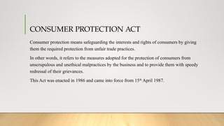 CONSUMER PROTECTION ACT
Consumer protection means safeguarding the interests and rights of consumers by giving
them the required protection from unfair trade practices.
In other words, it refers to the measures adopted for the protection of consumers from
unscrupulous and unethical malpractices by the business and to provide them with speedy
redressal of their grievances.
This Act was enacted in 1986 and came into force from 15th
April 1987.
 