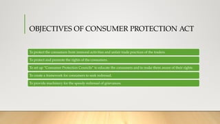 OBJECTIVES OF CONSUMER PROTECTION ACT
To protect the consumers from immoral activities and unfair trade practices of the traders.
To protect and promote the rights of the consumers.
To set up “Consumer Protection Councils” to educate the consumers and to make them aware of their rights.
To create a framework for consumers to seek redressal.
To provide machinery for the speedy redressal of grievances.
 