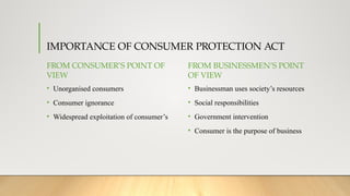IMPORTANCE OF CONSUMER PROTECTION ACT
FROM CONSUMER’S POINT OF
VIEW
• Unorganised consumers
• Consumer ignorance
• Widespread exploitation of consumer’s
FROM BUSINESSMEN’S POINT
OF VIEW
• Businessman uses society’s resources
• Social responsibilities
• Government intervention
• Consumer is the purpose of business
 