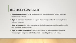 RIGHTS OF CONSUMER
• Rights to seek redress:- To be compensated for misrepresentation, shoddy goods, or
unsatisfactory services.
• Right to consumer education:- To acquire the knowledge and skills necessary to be an
informed customer.
• Right to basic needs:- which guarantee survival, adequate food, clothing, shelter, health
care, education and satisfaction.
• Right to healthy environment:- To live and work in an environment that is neither
threatening nor dangerous and which permits a life of dignity and well-being.
 