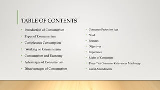 TABLE OF CONTENTS
• Introduction of Consumerism
• Types of Consumerism
• Conspicuous Consumption
• Working on Consumerism
• Consumerism and Economy
• Advantages of Consumerism
• Disadvantages of Consumerism
• Consumer Protection Act
• Need
• Features
• Objectives
• Importance
• Rights of Consumers
• Three Tier Consumer Grievances Machinery
• Latest Amendments
 