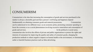 CONSUMERISM
Consumerism is the idea that increasing the consumption of goods and services purchased in the
market is always a desirable goal and that a person’s well-being and happiness depend
fundamentally on obtaining consumer goods and material possessions. Consumerism
can be understood in two different ways: as an economic policy promoting consumer spending to
boost the economy or as a social phenomenon involving excessive materialism and consumption of
goods and services. In the political or social sense,
consumerism also involves the efforts of private and public organizations to protect the rights and
interests of consumers by improving the quality and safety of consumer goods, changing the
production methods to reduce negative impacts on human health or the environment, or eliminating
unfair or harmful business practices such as false advertising.
 