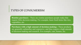 TYPES OF CONSUMERISM
Routine purchases:- There are routine purchases people make that
require little decision-making. For example, basic food items like rice,
vegetables, etc.
Purchases with a high amount of decision-making:- These products
are generally unfamiliar and expensive, and thus require a high amount
of decision-making and research. For example, cars, homes, etc.
 