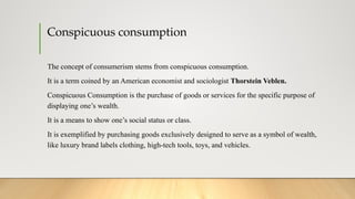 Conspicuous consumption
The concept of consumerism stems from conspicuous consumption.
It is a term coined by an American economist and sociologist Thorstein Veblen.
Conspicuous Consumption is the purchase of goods or services for the specific purpose of
displaying one’s wealth.
It is a means to show one’s social status or class.
It is exemplified by purchasing goods exclusively designed to serve as a symbol of wealth,
like luxury brand labels clothing, high-tech tools, toys, and vehicles.
 