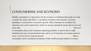 CONSUMERISM AND ECONOMY
Healthy consumption is a big positive for the economy as it indicates that people are ready
to spend; this ensures that there is a circulation of money in the economy. Consumer
spending is a critical driver of economic growth. When consumers are confident and
optimistic, they tend to spend more, which can increase demand for goods and services and
create jobs. However,
if consumption drops, then it indicates underlying problems. It may be due to a high
unemployment rate, increased interest rates, and so on. If consumers are cautious and save
more, it can slow down economic growth. Hence,
consumption can be considered an indicator of the overall economic health of a country.
 