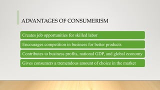 ADVANTAGES OF CONSUMERISM
Creates job opportunities for skilled labor
Encourages competition in business for better products
Contributes to business profits, national GDP, and global economy
Gives consumers a tremendous amount of choice in the market
 