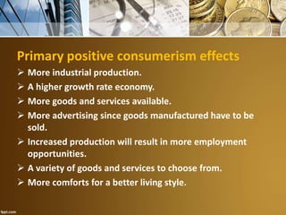 Primary positive consumerism effects
 More industrial production.
 A higher growth rate economy.
 More goods and services available.
 More advertising since goods manufactured have to be
sold.
 Increased production will result in more employment
opportunities.
 A variety of goods and services to choose from.
 More comforts for a better living style.
 