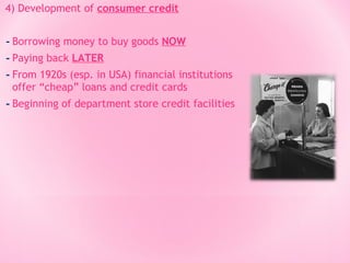4) Development of consumer credit

- Borrowing money to buy goods NOW
- Paying back LATER
- From 1920s (esp. in USA) financial institutions
offer “cheap” loans and credit cards

- Beginning of department store credit facilities

 