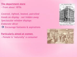 The department store
- From about 1870s
Covered, lighted, heated, patrolled
Goods on display – not hidden away
Spectacular window displays
Elaborate décor
 Encourage fantasies & aspirations
Particularly aimed at women
- Female is ‘naturally’ a consumer

 