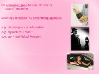 No consumer good has an intrinsic or
‘natural’ meaning
Meanings attached by advertising agencies
e.g. champagne = a celebration
e.g. cigarettes = ‘cool’
e.g. car = individual freedom

 