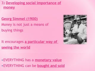 3) Developing social importance of
money
Georg Simmel (1900)
Money is not just a means of
buying things
It encourages a particular way of
seeing the world

-EVERYTHING has a monetary value
-EVERYTHING can be bought and sold

 