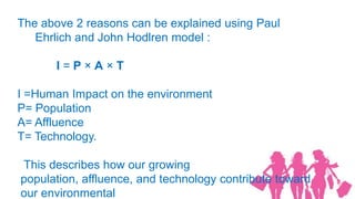 The above 2 reasons can be explained using Paul
   Ehrlich and John Hodlren model :

      I=P×A×T

I =Human Impact on the environment
P= Population
A= Affluence
T= Technology.

This describes how our growing
population, affluence, and technology contribute toward
our environmental
 