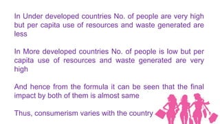 In Under developed countries No. of people are very high
but per capita use of resources and waste generated are
less

In More developed countries No. of people is low but per
capita use of resources and waste generated are very
high

And hence from the formula it can be seen that the final
impact by both of them is almost same

Thus, consumerism varies with the country
 