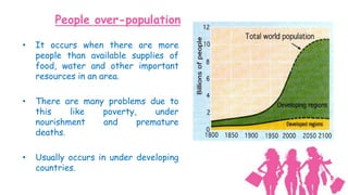 People over-population

•   It occurs when there are more
    people than available supplies of
    food, water and other important
    resources in an area.

•   There are many problems due to
    this    like  poverty,    under
    nourishment   and     premature
    deaths.

•   Usually occurs in under developing
    countries.
 