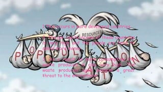 Consumption Over-Population

  1.This occurs in more developed countries.

  2. The per capita income of these countries
  is very high and the people are tend to
  spend more money.

  3. As a result os more consumption the
  waste produced is also very high. The
  waste produced again possess a great
  threat to the environment.
 