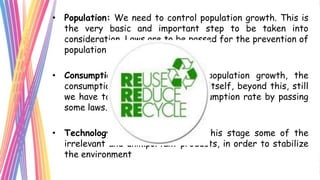 • Population: We need to control population growth. This is
  the very basic and important step to be taken into
  consideration. Laws are to be passed for the prevention of
  population growth.

• Consumption: Once we control population growth, the
  consumption rate would fall down itself, beyond this, still
  we have to control more the consumption rate by passing
  some laws.

• Technology: We should stop at this stage some of the
  irrelevant and unimportant products, in order to stabilize
  the environment
 