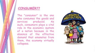 CONSUMER??

The "consumer" is the one
who consumes the goods and
services    produced.     As
such, consumers plays a vital
role in the economic system
of a nation because in the
absence of the effective
demand that emanates from
them, the economy virtually
collapses.
 