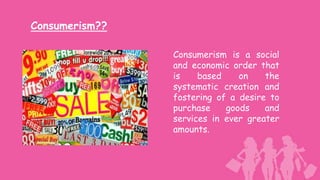 Consumerism??

                Consumerism is a social
                and economic order that
                is    based    on    the
                systematic creation and
                fostering of a desire to
                purchase    goods    and
                services in ever greater
                amounts.
 