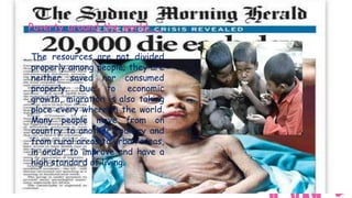 Poverty around the world…..

The resources are not divided
properly among people; they are
neither saved nor consumed
properly. Due to economic
growth, migration is also taking
place every where in the world.
Many people move from on
country to another country and
from rural areas to urban areas,
in order to improve and have a
high standard of living.
 