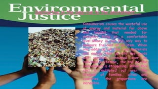 Destructive in the long-run to the environment……

                     Consumerism causes the wasteful use
                     of energy and material far above
                     and    beyond      that   needed   for
                     everyday living at a comfortable
                     level.Money is not the only way to
                     measure the cost of an item. When
                     one adds up all the raw materials
                     and energy that go into the goods
                     and services consumed over an
                     individual's lifetime, the toll on the
                     environment is staggering. When this
                     cost is multiplied out over the
                     lifespan of families, cities and
                     countries,     the    proportions  are
                     incredible.
 