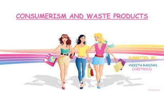 CONSUMERISM AND WASTE PRODUCTS




                         SUBMITTED BY:

                         •NIKITA RANJAN
                           (10BIT0203)
 