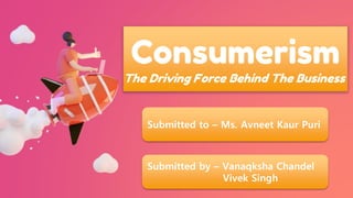 Consumerism
The Driving Force Behind The Business
Submitted to – Ms. Avneet Kaur Puri
Submitted by – Vanaqksha Chandel
Vivek Singh
 