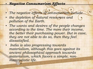 • Negative Consumerism Effects:
• The negative effects of consumerism include...
• the depletion of natural resources and
pollution of the Earth.
• The wants and desires of the people changes
according to the time. The more their income,
the better their purchasing power. But in case,
they are not able to do so, then they feel
dissatisfied.
• India is also progressing towards
materialism, although this goes against its
ancient philosophical approach towards
materialism, which favors a simple, non-
materialistic life.
 