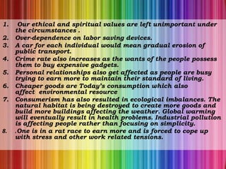 1. Our ethical and spiritual values are left unimportant under
the circumstances .
2. Over-dependence on labor saving devices.
3. A car for each individual would mean gradual erosion of
public transport.
4. Crime rate also increases as the wants of the people possess
them to buy expensive gadgets.
5. Personal relationships also get affected as people are busy
trying to earn more to maintain their standard of living.
6. Cheaper goods are Today’s consumption which also
affect environmental resource
7. Consumerism has also resulted in ecological imbalances. The
natural habitat is being destroyed to create more goods and
build more buildings affecting the weather. Global warming
will eventually result in health problems. Industrial pollution
is affecting people rather than focusing on simplicity.
8. .One is in a rat race to earn more and is forced to cope up
with stress and other work related tensions.
 