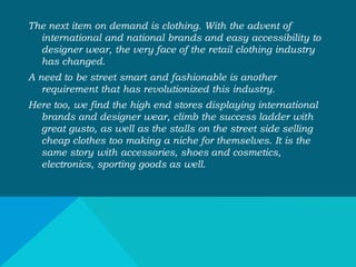 The next item on demand is clothing. With the advent of
international and national brands and easy accessibility to
designer wear, the very face of the retail clothing industry
has changed.
A need to be street smart and fashionable is another
requirement that has revolutionized this industry.
Here too, we find the high end stores displaying international
brands and designer wear, climb the success ladder with
great gusto, as well as the stalls on the street side selling
cheap clothes too making a niche for themselves. It is the
same story with accessories, shoes and cosmetics,
electronics, sporting goods as well.
 