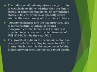 The Indian retail industry gives an opportunity
to everybody to shine- whether they are family
stores, or departmental stores, or convenience
stores, e-tailers, or malls or specialty stores-
such is the varied range of consumers in India.
 Despite challenges like the tax structure, lack
of infrastructure, shortage of trained
manpower, etc. the Indian retail industry is
expected to generate an expected turnover of
US$ 833 billion by the year 2013.
 The growth of India in the economic sector has
resulted in Indians willing to invest in a life of
luxury. Such a wish is the major cause behind
India’s growing consumerism and retail trends.
 