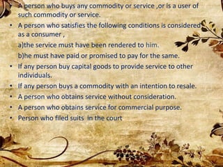 • A person who buys any commodity or service ,or is a user of
such commodity or service.
• A person who satisfies the following conditions is considered
as a consumer ,
a)the service must have been rendered to him.
b)he must have paid or promised to pay for the same.
• If any person buy capital goods to provide service to other
individuals.
• If any person buys a commodity with an intention to resale.
• A person who obtains service without consideration.
• A person who obtains service for commercial purpose.
• Person who filed suits in the court.
 
