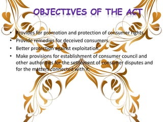 • Provides for promotion and protection of consumer rights.
• Provide remedies for deceived consumers.
• Better protection against exploitation.
• Make provisions for establishment of consumer council and
other authorities for the settlement of consumer disputes and
for the matters connected with it.
 