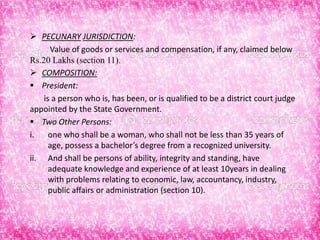  PECUNARY JURISDICTION:
Value of goods or services and compensation, if any, claimed below
Rs.20 Lakhs (section 11).
 COMPOSITION:
 President:
is a person who is, has been, or is qualified to be a district court judge
appointed by the State Government.
 Two Other Persons:
i. one who shall be a woman, who shall not be less than 35 years of
age, possess a bachelor’s degree from a recognized university.
ii. And shall be persons of ability, integrity and standing, have
adequate knowledge and experience of at least 10years in dealing
with problems relating to economic, law, accountancy, industry,
public affairs or administration (section 10).
 