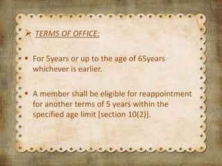  TERMS OF OFFICE:
 For 5years or up to the age of 65years
whichever is earlier.
 A member shall be eligible for reappointment
for another terms of 5 years within the
specified age limit [section 10(2)].
 