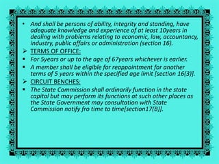 • And shall be persons of ability, integrity and standing, have
adequate knowledge and experience of at least 10years in
dealing with problems relating to economic, law, accountancy,
industry, public affairs or administration (section 16).
 TERMS OF OFFICE:
 For 5years or up to the age of 67years whichever is earlier.
 A member shall be eligible for reappointment for another
terms of 5 years within the specified age limit [section 16(3)].
 CIRCUIT BENCHES:
 The State Commission shall ordinarily function in the state
capital but may perform its functions at such other places as
the State Government may consultation with State
Commission notify fro time to time[section17(B)].
 
