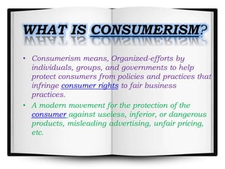 WHAT IS CONSUMERISM?
• Consumerism means, Organized-efforts by
individuals, groups, and governments to help
protect consumers from policies and practices that
infringe consumer rights to fair business
practices.
• A modern movement for the protection of the
consumer against useless, inferior, or dangerous
products, misleading advertising, unfair pricing,
etc.
 