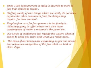  Since 1986 consumerism in India is diverted to more of
just than limited to needs .
 Stuffing plenty of nice things which we really do not need
deprive the other consumers from the things they
require for their survival .
 Keeping four cars for four persons in the family is
ultimately going to affect others and also more
consumption of nation’s resources like petrol etc.
 Our sense of entitlement can muddy the waters when it
comes to what you want and what you really need.
 The sizes of our houses are expanding as per our income
and resources irrespective of the fact what we had in
olden days .
 