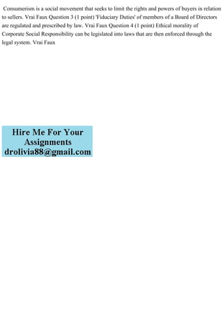 Consumerism is a social movement that seeks to limit the rights and powers of buyers in relation
to sellers. Vrai Faux Question 3 (1 point) 'Fiduciary Duties' of members of a Board of Directors
are regulated and prescribed by law. Vrai Faux Question 4 (1 point) Ethical morality of
Corporate Social Responsibility can be legislated into laws that are then enforced through the
legal system. Vrai Faux
 