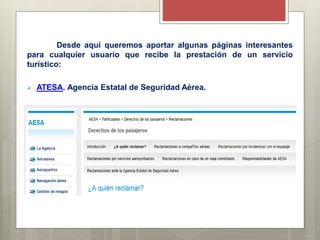 Desde aquí queremos aportar algunas páginas interesantes
para cualquier usuario que recibe la prestación de un servicio
turístico:
 ATESA. Agencia Estatal de Seguridad Aérea.
 