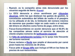  Ryanair, es la compañía aérea más denunciada por los
usuarios seguida de Iberia. (Fuente).
 La OCU denuncia a cinco aerolíneas por cláusulas
abusivas, entre las que destacan los gastos de gestión, la
cancelación automática del billete de vuelta si el pasajero
no ha utilizado el de ida, la limitación del número máximo
de menores que pueden viajar en cada vuelo o el rechazo
del dinero en efectivo como forma de pago, entre otras.
 Facua-Consumidores en acción denuncia que el 92,9% de
las compañías aéreas sobre el servicio de atención al
cliente emplea números de tarificación especial.
 La falta de señalización turística es la queja más frecuente
del turismo nacional.
 Facua reclama a Renfe que amplíe el descuento por carné
joven hasta los menores de 30 años.
 Facua pide al Grupo VIPs que incluya el IVA en las listas de
precios de sus restaurantes.
 