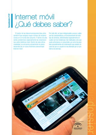 facuadossier nº 67



                       Internet móvil
                       ¿Qué debes saber?
                        El sector de las telecomunicaciones lleva años   Por todo ello, se hace indispensable conocer cuáles
                     siendo el que acapara mayor número de reclama-      son las características y el funcionamiento de este
                     ciones en el mundo del consumo. Y dentro de este    tipo de servicios, deteniéndose especialmente en
                     sector, predominan especialmente las reclamacio-    cuáles son las incidencias más habituales a los que
                     nes sobre telefonía móvil. Dentro de esta última    suele enfrentarse un consumidor, así como los posi-
                     modalidad, se encuentra actualmente en pleno        bles procedimientos de reclamación que existen en
                     desarrollo de un nuevo fenómeno denominado          caso de que un usuario se vea afectado por un pro-
                     Internet móvil.                                     blema de este tipo.




                                                                                                                                               17 | facuadossier - Número 67




                                                                                                              Publicación subvencionada por:




                                                                                                                 CONSEJERÍA DE SALUD
 