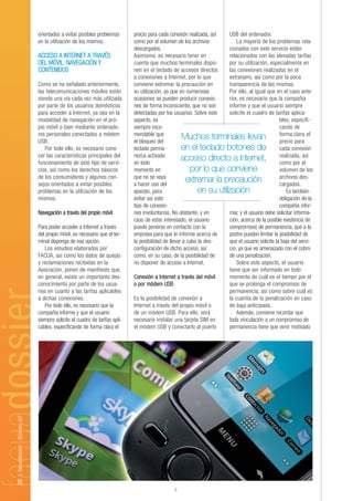 orientados a evitar posibles problemas        precio para cada conexión realizada, así   USB del ordenador.
                                en la utilización de los mismos.              como por el volumen de los archivos            La mayoría de los problemas rela-
                                                                              descargados.                               cionados con este servicio están
                                ACCESO A INTERNET A TRAVÉS                    Asimismo, es necesario tener en            relacionados con las elevadas tarifas
                                DEL MÓVIL: NAVEGACIÓN Y                       cuenta que muchos terminales dispo-        por su utilización, especialmente en
                                CONTENIDOS                                    nen en el teclado de accesos directos      las conexiones realizadas en el
                                                                              a conexiones a Internet, por lo que        extranjero, así como por la poca
                                Como se ha señalado anteriormente,            conviene extremar la precaución en         transparencia de las mismas.
                                las telecomunicaciones móviles están          su utilización, ya que en numerosas        Por ello, al igual que en el caso ante-
                                siendo una vía cada vez más utilizada         ocasiones se pueden producir conexio-      rior, es necesario que la compañía
                                por parte de los usuarios domésticos          nes de forma inconsciente, que no son      informe y que el usuario siempre
                                para acceder a Internet, ya sea en la         detectadas por los usuarios. Sobre este    solicite el cuadro de tarifas aplica-
                                modalidad de navegación en el pro-            aspecto, es                                                          bles, especifi-
                                pio móvil o bien mediante ordenado-           siempre reco-                                                        cando de
                                res personales conectados a módem             mendable que                                                         forma clara el
                                USB.                                          el bloqueo del
                                                                                                      Muchos terminales llevan                     precio para
                                   Por todo ello, es necesario cono-          teclado perma-          en el teclado botones de cada conexión
                                cer las características principales del       nezca activado
                                funcionamiento de este tipo de servi-         en todo
                                                                                                      acceso directo a Internet, realizada, el     como por
                                                                                                                                                               así

                                cios, así como los derechos básicos           momento en                  por lo que conviene                      volumen de los
                                de los consumidores y algunos con-            que no se vaya                                                       archivos des-
                                sejos orientados a evitar posibles            a hacer uso del
                                                                                                        extremar la precaución                     cargados.
                                problemas en la utilización de los            aparato, para                   en su utilización                        Es también
                                mismos.                                       evitar así este                                                      obligación de la
                                                                              tipo de conexio-                                                     compañía infor-
                                Navegación a través del propio móvil          nes involuntarias. No obstante, y en       mar, y el usuario debe solicitar informa-
                                                                              caso de estar interesado, el usuario       ción, acerca de la posible existencia de
                                Para poder acceder a Internet a través        puede ponerse en contacto con la           compromisos de permanencia, que a la
                                del propio móvil, es necesario que el ter-    empresa para que le informe acerca de      postre pueden limitar la posibilidad de
                                minal disponga de esa opción.                 la posibilidad de llevar a cabo la des-    que el usuario solicite la baja del servi-
                                   Los estudios elaborados por                configuración de dicho acceso, así         cio, ya que es amenazado con el cobro
                                FACUA, así como los datos de quejas           como, en su caso, de la posibilidad de     de una penalización.
                                y reclamaciones recibidas en la               no disponer de acceso a Internet.              Sobre este aspecto, el usuario
                                Asociación, ponen de manifiesto que,                                                     tiene que ser informado en todo
                                en general, existe un importante des-         Conexión a Internet a través del móvil     momento de cuál es el tiempo por el
                                conocimiento por parte de los usua-           o por módem USB                            que se prolonga el compromiso de
                                rios en cuanto a las tarifas aplicables                                                  permanencia, así como sobre cuál es
                                a dichas conexiones.                          Es la posibilidad de conexión a            la cuantía de la penalización en caso
                                   Por todo ello, es necesario que la         Internet a través del propio móvil o       de baja anticipada.
                                compañía informe y que el usuario             de un módem USB. Para ello, será               Además, conviene recordar que
                                siempre solicite el cuadro de tarifas apli-   necesario instalar una tarjeta SIM en      toda vinculación a un compromiso de
                                cables, especificando de forma clara el       el módem USB y conectarlo al puerto        permanencia tiene que venir motivado
20 | facuadossier - Número 67




                                                                                                 4
 