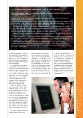 FALTA DE TRANSPARENCIA EN LA PUBLICIDAD DE LAS TARIFAS DE ACCESO A INTERNET

   FACUA realizó en su día un estudio comparativo sobre las tarifas de Internet a través de teléfono móvil y modem USB de
   nueve compañías de telecomunicaciones.

   El análisis recogía más de cincuenta tarifas ofertadas por Movistar, Vodafone, Orange, Yoigo, Simyo, Másmovil,
   Pepephone, Eroski Móvil y Carrefour Móvil.
       De las ofertas analizadas, no hay ninguna tarifa plana real de Internet móvil de alta velocidad con la que el usua-
   rio pueda navegar con un precio fijo mensual. En la mayoría, la velocidad baja radicalmente al superar límites de
   descargas que las compañías fijan entre 100 Mb y 5 Gb, según las ofertas.
       También hay casos en los que la tarifa mensual aumenta de precio después de superar un tope de descargas.
       Por otro lado, hay tarifas en las que se paga una cantidad por cada día que se utilice el servicio con un límite de
   descargas tras el que baja la velocidad y otras en las que el precio depende de cada bloque de Mb descargados.
   Incluso existe alguna tarifa en la que se pone un límite de horas diarias de navegación.
       FACUA alerta que muchos usuarios pueden estar contratando tarifas no acordes a las características de su nave-
   gación, en ocasiones por un mal asesoramiento de las propias compañías.
       Si se contrata una oferta en la que el precio aumenta en función de los Mb descargados, las facturas pueden ser
   de cientos de euros si se realiza un uso de Internet que incluya hábitos tan convencionales hoy en día como el
   visionado de vídeos o la audición de música.
       Ante los elevados precios existentes y la ausencia de tarifas planas reales, FACUA reclama al Gobierno que
   declare el acceso a Internet móvil de alta velocidad como servicio universal y fije una tarifa referente a la que los
   usuarios puedan acogerse, en la que además de un precio razonable se garantice una navegación sin restricciones
   en la subida o bajada de datos.



por una contraprestación a cambio, es      modalidades tarifarias diferentes           los megas que utilice en exceso,
decir, la entrega de algún aparato sin     tipos de supuestas tarifas planas,          ya sea por cada día que supera dicho
coste o a precio promocional, o bien la    algunas de las cuales pueden llegar         límite. En otros, al superar el número
aplicación por parte del operador de       a causar una gran confusión. En rea-        de megas ofertados, la velocidad de
algún tipo de descuento que justifi-       lidad, no se trata de verdaderas tari-      navegación baja radicalmente.
que la existencia de dicho compromi-       fas planas (pagar siempre lo mismo          Asimismo, conviene recordar que
so de permanencia.                         con independencia del número de             este tipo de tarifas normalmente se
    Por otra parte, y en caso de que el    veces en que el usuario se conecte),        limita a las conexiones efectuadas
usuario optase voluntariamente por         sino de bonos con un determinado            dentro del territorio nacional, por lo
darse de baja del contrato a pesar de      número de megas. En algunos casos,          que las conexiones realizadas en el
la existencia de un compromiso de          una vez superado dicho límite, el           extranjero también se tarificarán a un
permanencia, la cuantía de la penali-      usuario tiene que abonar una canti-         precio diferente, generalmente de
zación deberá ser disminuida propor-       dad adicional, ya sea en función de         cuantía elevada.
cionalmente en la parte de duración
del compromiso que ya se hubiera
cumplido, ya que durante dicho
periodo de tiempo la empresa ya
habría recuperado parte de la
supuesta inversión realizada.
    Otro de los aspectos que debe
tenerse en cuenta a la hora de con-
tratar este tipo de servicios es la
posible existencia de tarifas promo-
cionadas durante los primeros
meses, lo que se traduce en unas
cuotas inicialmente bajas que pueden
parecer atractivas para los usuarios,
                                                                                                                                21 | facuadossier - Número 67




pero que posteriormente aumentan a
precios mucho más altos y que pue-
den resultar inasequibles. Este pro-
blema resultaría agravado si, ade-
más, existiera algún tipo de vincula-
ción por compromiso de permanen-
cia.
    Por último, conviene recordar que
estos servicios incluyen en sus

                                                              5
 