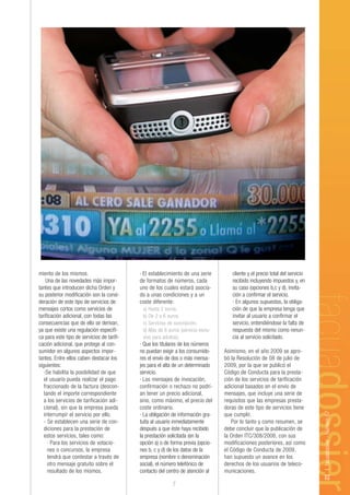 miento de los mismos.                       · El establecimiento de una serie        cliente y el precio total del servicio
    Una de las novedades más impor-         de formatos de números, cada             recibido incluyendo impuestos y, en
tantes que introducen dicha Orden y         uno de los cuales estará asocia-         su caso (opciones b,c y d), invita-
su posterior modificación son la consi-     do a unas condiciones y a un             ción a confirmar el servicio.
deración de este tipo de servicios de       coste diferente:                         · En algunos supuestos, la obliga-
mensajes cortos como servicios de            a) Hasta 2 euros.                       ción de que la empresa tenga que
tarificación adicional, con todas las        b) De 2 a 6 euros.                      invitar al usuario a confirmar el
consecuencias que de ello se derivan,        c) Servicios de suscripción.            servicio, entendiéndose la falta de
ya que existe una regulación específi-       d) Más de 6 euros (servicio exclu-      respuesta del mismo como renun-
ca para este tipo de servicios de tarifi-    sivo para adultos).                     cia al servicio solicitado.
cación adicional, que protege al con-       · Que los titulares de los números
sumidor en algunos aspectos impor-          no puedan exigir a los consumido-     Asimismo, en el año 2009 se apro-
tantes. Entre ellos caben destacar los      res el envío de dos o más mensa-      bó la Resolución de 08 de julio de
siguientes:                                 jes para el alta de un determinado    2009, por la que se publicó el
   -Se habilita la posibilidad de que       servicio.                             Código de Conducta para la presta-
   el usuario pueda realizar el pago        · Los mensajes de invocación,         ción de los servicios de tarificación
   fraccionado de la factura (descon-       confirmación o rechazo no podrí-      adicional basados en el envío de
   tando el importe correspondiente         an tener un precio adicional,         mensajes, que incluye una serie de
   a los servicios de tarificación adi-     sino, como máximo, el precio del      requisitos que las empresas presta-
   cional), sin que la empresa pueda        coste ordinario.                      doras de este tipo de servicios tiene
                                                                                                                              23 | facuadossier - Número 67




   interrumpir el servicio por ello.        · La obligación de información gra-   que cumplir.
   - Se establecen una serie de con-        tuita al usuario inmediatamente          Por lo tanto y como resumen, se
   diciones para la prestación de           después a que éste haya recibido      debe concluir que la publicación de
   estos servicios, tales como:             la prestación solicitada (en la       la Orden ITC/308/2008, con sus
     · Para los servicios de votacio-       opción a) o de forma previa (opcio-   modificaciones posteriores, así como
     nes o concursos, la empresa            nes b, c y d) de los datos de la      el Código de Conducta de 2009,
     tendrá que contestar a través de       empresa (nombre o denominación        han supuesto un avance en los
     otro mensaje gratuito sobre el         social), el número telefónico de      derechos de los usuarios de teleco-
     resultado de los mismos.               contacto del centro de atención al    municaciones.

                                                           7
 
