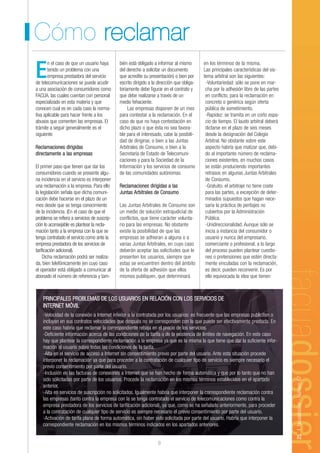 Cómo reclamar
       n el caso de que un usuario haya       bién está obligado a informar al mismo        en los términos de la misma.

E      tenido un problema con una
       empresa prestadora del servicio
de telecomunicaciones se puede acudir
                                              del derecho a solicitar un documento
                                              que acredite su presentación) o bien por
                                              escrito dirigido a la dirección que obliga-
                                                                                            Las principales características del sis-
                                                                                            tema arbitral son las siguientes:
                                                                                             -Voluntariedad: sólo se pone en mar-
a una asociación de consumidores como         toriamente debe figurar en el contrato y       cha por la adhesión libre de las partes
FACUA, las cuales cuentan con personal        que debe realizarse a través de un             en conflicto, para la reclamación en
especializado en esta materia y que           medio fehaciente.                              concreto o genérica según oferta
conocen cual es en cada caso la norma-             Las empresas disponen de un mes           pública de sometimiento.
tiva aplicable para hacer frente a los        para contestar a la reclamación. En el         -Rapidez: se tramita en un corto espa-
abusos que comenten las empresas. El          caso de que no haya contestación en            cio de tiempo. El laudo arbitral deberá
trámite a seguir generalmente es el           dicho plazo o que ésta no sea favora-          dictarse en el plazo de seis meses
siguiente:                                    ble para el interesado, cabe la posibili-      desde la designación del Colegio
                                              dad de dirigirse, o bien a las Juntas          Arbitral. No obstante sobre este
Reclamaciones dirigidas                       Arbitrales de Consumo, o bien a la             aspecto habría que matizar que, debi-
directamente a las empresas                   Secretaría de Estado de Telecomuni-            do al importante número de reclama-
                                              caciones y para la Sociedad de la              ciones existentes, en muchos casos
El primer paso que tienen que dar los         Información y los servicios de consumo         se están produciendo importantes
consumidores cuando se presente algu-         de las comunidades autónomas.                  retrasos en algunas Juntas Arbitrales
na incidencia en el servicio es interponer                                                   de Consumo.
una reclamación a la empresa. Para ello       Reclamaciones dirigidas a las                  -Gratuito: el arbitraje no tiene coste
la legislación señala que dicha comuni-       Juntas Arbitrales de Consumo                   para las partes, a excepción de deter-
cación debe hacerse en el plazo de un                                                        minados supuestos que hagan nece-
mes desde que se tenga conocimiento           Las Juntas Arbitrales de Consumo son           saria la práctica de peritajes no
de la incidencia. (En el caso de que el       un medio de solución extrajudicial de          cubiertos por la Administración
problema se refiera a servicios de suscrip-   conflictos, que tiene carácter volunta-        Pública.
ción lo aconsejable es plantear la recla-     rio para las empresas. No obstante             -Unidireccionalidad. Aunque sólo se
mación tanto a la empresa con la que se       existe la posibilidad de que las               inicia a instancia del consumidor o
tenga contratado el servicio como ante la     empresas se adhieran a alguna o a              usuario y nunca del empresario,
empresa prestadora de los servicios de        varias Juntas Arbitrales, en cuyo caso         comerciante o profesional, a lo largo
tarificación adicional).                      deberán aceptar las solicitudes que le         del proceso pueden plantear cuestio-
     Dicha reclamación podrá ser realiza-     presenten los usuarios, siempre que            nes o pretensiones que estén directa-
da, bien telefónicamente (en cuyo caso        estas se encuentren dentro del ámbito          mente vinculadas con la reclamación,
el operador está obligado a comunicar al      de la oferta de adhesión que ellos             es decir, pueden reconvenir. Es por
abonado el número de referencia y tam-        mismos publiquen, que determinará              ello equivocada la idea que tienen



    PRINCIPALES PROBLEMAS DE LOS USUARIOS EN RELACIÓN CON LOS SERVICIOS DE
    INTERNET MÓVIL
    -Velocidad de la conexión a Internet inferior a la contratada por los usuarios: es frecuente que las empresas publiciten o
    incluyan en sus contratos velocidades que después no se corresponden con la que puede ser efectivamente prestada. En
    este caso habría que reclamar la correspondiente rebaja en el precio de los servicios.
    -Deficiente información acerca de las condiciones de la tarifa o de la existencia de límites de navegación. En este caso
    hay que plantear la correspondiente reclamación a la empresa ya que es la misma la que tiene que dar la suficiente infor-
    mación al usuario sobre todas las condiciones de la tarifa.
    -Alta en el servicio de acceso a Internet sin consentimiento previo por parte del usuario. Ante esta situación procede
    interponer la reclamación ya que para proceder a la contratación de cualquier tipo de servicio es siempre necesario el
    previo consentimiento por parte del usuario.
    -Inclusión en las facturas de conexiones a Internet que se han hecho de forma automática y que por lo tanto que no han
                                                                                                                                       25 | facuadossier - Número 67




    sido solicitadas por parte de los usuarios. Procede la reclamación en los mismos términos establecidos en el apartado
    anterior.
    -Alta en servicios de suscripción no solicitados. Igualmente habría que interponer la correspondiente reclamación contra
    las empresas (tanto contra la empresa con la se tenga contratado el servicio de telecomunicaciones como contra la
    empresa prestadora de los servicios de tarificación adicional), ya que, como se ha señalado anteriormente, para proceder
    a la contratación de cualquier tipo de servicio es siempre necesario el previo consentimiento por parte del usuario.
    -Activación de tarifa plana de forma automática, sin haber sido solicitada por parte del usuario. Habría que interponer la
    correspondiente reclamación en los mismos términos indicados en los apartados anteriores.


                                                                   9
 