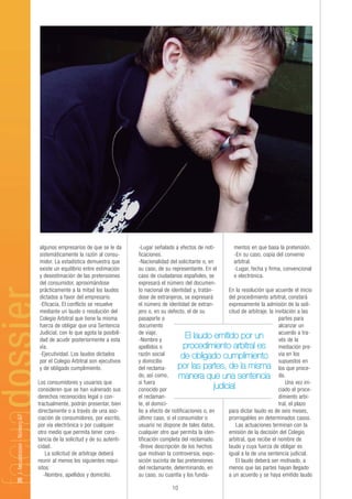 algunos empresarios de que se le da       -Lugar señalado a efectos de noti-          mentos en que basa la pretensión.
                                sistemáticamente la razón al consu-       ficaciones.                                 -En su caso, copia del convenio
                                midor. La estadística demuestra que       -Nacionalidad del solicitante o, en         arbitral.
                                existe un equilibrio entre estimación     su caso, de su representante. En el         -Lugar, fecha y firma, convencional
                                y desestimación de las pretensiones       caso de ciudadanos españoles, se            o electrónica.
                                del consumidor, aproximándose             expresará el número del documen-
                                prácticamente a la mitad los laudos       to nacional de identidad y, tratán-      En la resolución que acuerde el inicio
                                dictados a favor del empresario.          dose de extranjeros, se expresará        del procedimiento arbitral, constará
                                -Eficacia. El conflicto se resuelve       el número de identidad de extran-        expresamente la admisión de la soli-
                                mediante un laudo o resolución del        jero o, en su defecto, el de su          citud de arbitraje, la invitación a las
                                Colegio Arbitral que tiene la misma       pasaporte o                                                       partes para
                                fuerza de obligar que una Sentencia       documento                                                         alcanzar un
                                Judicial, con lo que agota la posibili-   de viaje.                                                         acuerdo a tra-
                                dad de acudir posteriormente a esta       -Nombre y
                                                                                                 El laudo emitido por un                    vés de la
                                vía.                                      apellidos o           procedimiento arbitral es mediación pre-
                                -Ejecutividad. Los laudos dictados        razón social        de obligado cumplimiento via en los
                                por el Colegio Arbitral son ejecutivos    y domicilio                                                       supuestos en
                                y de obligado cumplimiento.               del reclama-       por las partes, de la misma los que proce-
                                                                          do, así como,      manera que una sentencia da.
                                Los consumidores y usuarios que           si fuera                                                              Una vez ini-
                                consideren que se han vulnerado sus       conocido por                        judicial                      ciado el proce-
                                derechos reconocidos legal o con-         el reclaman-                                                      dimiento arbi-
                                tractualmente, podrán presentar, bien     te, el domici-                                                    tral, el plazo
                                directamente o a través de una aso-       lio a efecto de notificaciones o, en     para dictar laudo es de seis meses,
26 | facuadossier - Número 67




                                ciación de consumidores, por escrito,     último caso, si el consumidor o          prorrogables en determinados casos.
                                por vía electrónica o por cualquier       usuario no dispone de tales datos,           Las actuaciones terminan con la
                                otro medio que permita tener cons-        cualquier otro que permita la iden-      emisión de la decisión del Colegio
                                tancia de la solicitud y de su autenti-   tificación completa del reclamado.       arbitral, que recibe el nombre de
                                cidad.                                    -Breve descripción de los hechos         laudo y cuya fuerza de obligar es
                                    La solicitud de arbitraje deberá      que motivan la controversia, expo-       igual a la de una sentencia judicial.
                                reunir al menos los siguientes requi-     sición sucinta de las pretensiones           El laudo deberá ser motivado, a
                                sitos:                                    del reclamante, determinando, en         menos que las partes hayan llegado
                                   -Nombre, apellidos y domicilio.        su caso, su cuantía y los funda-         a un acuerdo y se haya emitido laudo

                                                                                         10
 