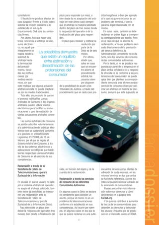 conciliatorio.                          plazo para responder (un mes), o           cidad engañosa, o bien por ejemplo
    El laudo firme produce efectos de   bien desde la no aceptación del arbi-      si lo que se quiere reclamar es un
cosa juzgada y frente a él sólo cabrá   traje (en este último caso siempre         problema del terminal, y con la
solicitar la revisión conforme a lo     que el arbitraje se hubiera solicitado     garantía legal relacionada con el
establecido en la Ley de                dentro del plazo de tres meses desde       mismo.
Enjuiciamiento Civil para las senten-   la respuesta del operador o de la             En estos casos, también se debe
cias firmes.                            finalización del plazo para respon-        reclamar en primer lugar a la empre-
    Por último, hay que hacer una       der).                                      sa correspondiente por escrito. Pero
breve referencia al arbitraje de con-      El plazo para resolver y notificar la   en el caso de que no atienda tu
sumo electróni-                                                resolución por      reclamación, al no ser problema deri-
co; es aquel que                                               parte de la         vado directamente de la prestación
íntegramente se
realiza desde la
                        La estadística demuestra Setsi es de seis
                                                               meses.
                                                                                   del servicio telefónico, la
                                                                                   Administración competente no es la
solicitud de              que existe un equilibrio                Por último,      Setsi, sino los servicios de consumo
arbitraje hasta              entre estimación y                añadir que,         de las comunidades autónomas.
la terminación                                                 salvo en caso          Por lo tanto, si no se produce res-
del procedi-               desestimación de las                que se encuen-      puesta por parte de la empresa en el
miento, inclui-               pretensiones del                 tre abierto el      plazo arriba señalado o si la respues-
das las notifica-                                              procedimiento       ta ofrecida no es conforme a las pre-
ciones por                        consumidor                   arbitral, los       tensiones del consumidor, se puede
medios electró-                                                usuarios siem-      optar bien por plantear la correspon-
nicos, sin que                                                 pre disponen        diente denuncia ante el mencionado
esto implique que alguna actuación      de la posibilidad de acudir a los          servicio de consumo o bien por soli-
arbitral concreta no pueda practicar-   Tribunales de Justicia, a través del       citar un arbitraje en materia de con-
se por los medios tradicionales.        procedimiento que en cada caso pro-        sumo, siempre que este supuesto se
    Todo ello, sin perjuicio de que en
el proceso habitual las Juntas
Arbitrales de Consumo o los órganos
arbitrales pueden utilizar medios
electrónicos para facilitar las comu-
nicaciones o para la realización de
ciertas actuaciones arbitrales concre-
tas.
    Las Juntas Arbitrales de Consumo
se podrán adscribir voluntariamente
a la administración del arbitraje elec-
trónico que se sustanciará conforme
a lo previsto en el Real Decreto
Legislativo 231/2008, de 15 de
febrero, por el que se regula el
Sistema Arbitral de Consumo, a tra-
vés de los sistemas electrónicos y
aplicaciones tecnológicas que habili-
ten las respectivas Juntas Arbitrales
de Consumo en el ejercicio de sus
competencias.

Reclamación a través de la
Secretaría de Estado de                   ceda, en función del objeto y de la      encuentre incluido en las ofertas de
Telecomunicaciones y para la              cuantía de la reclamación.               adhesión de cada empresa, en los
Sociedad de la Información                                                         mismos términos en los que arriba
                                          Reclamación a través los servicios       se ha hecho referencia. Dichos trá-
En el caso en que el usuario no opte      de consumo de las diferentes             mites se pueden plantear a través de
por el sistema arbitral o el operador     Comunidades Autónomas                    tu asociación de consumidores.
                                                                                                                            27 | facuadossier - Número 67




no acepte el arbitraje solicitado, tam-                                                Puedes encontrar más informa-
bién existe la posibilidad de interpo-    En algunos casos la Setsi se declara     ción sobre tus derechos y cómo
ner una reclamación ante la               no competente para conocer un            defenderlos en la página web
Secretaría de Estado de                   asunto, porque el mismo no es un         FACUA.org.
Telecomunicaciones y para la              problema de telecomunicaciones               Y si quieres contribuir a aumentar
Sociedad de la Información (Setsi).       conforme a lo establecido en sus         la fuerza de los consumidores para
  Para ello existe un plazo bien          competencias. Así ocurre por ejem-       defender los derechos y denunciar
desde la respuesta del operador (tres     plo, en algunos casos en los que lo      los abusos y fraudes que se produ-
meses), bien desde la finalización del    que se quiere reclamar es una publi-     cen en el mercado, únete a FACUA.

                                                            11
 