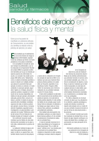 Beneficios del ejercicio en
la salud física y mental
Como ya se ha puesto de
manifiesto en anteriores artículos
de Consumerismo, es una eviden-
cia científica la relación entre la
práctica de ejercicio y la salud.

      stá acreditado que el sedentarismo

E     es uno de los factores de riesgo en
      diversas enfermedades, especial-
mente las cardíacas que tienen una fuerte
prevalencia en los países occidentales.
    En la actualidad el concepto de salud
que manejan los profesionales y que se
ha instaurado en la Organización Mundial
de la Salud (OMS) ha superado la defini-                                                                             de la Consejería de
ción biomédica por la que se entendía por                                                                Salud de la Junta de Andalucía”.
salud la ausencia de enfermedad. Se                                                                 Son diversas las actuaciones desarro-
acude a un concepto más amplio que la          y social, esto es, enlazando con el repeti-      lladas por las distintas administraciones
propia OMS define como “Globalmente,           do concepto de salud de la OMS. Es de            que pretenden fomentar el caminar como
como un estado de bienestar psicofísico y      destacar que para que el ejercicio físico        una actividad saludable, que, si bien, no
social en relación con múltiples ámbitos       produzca efectos positivos en la salud           tiene la consideración de deporte, sí cons-
que abarcan lo puramente físico (por           debe ser frecuente, esporádico no es             tituye un ejercicio moderado que es fácil-
ejemplo, el entorno, la vivienda o el medio    beneficioso (Carbin, Pangrati y Welk,            mente incorporable a la vida diaria de
ambiente), lo social (por ejemplo, seguri-     1994). Se recomienda como mínimo la              cualquier persona en edad adulta, supo-
dad e higiene en el trabajo, educación y       realización de una actividad moderada            niendo un medio eficaz para prevenir
asistencia sanitaria o equidad en la distri-   durante 30 minutos diarios.                      enfermedades directamente conectadas
bución de los recursos disponibles), los            Si bien entre la población se está exten-   con el sedentarismo y la obesidad, tales
hábitos de vida (por ejemplo, alimentación     dido el conocimiento de los beneficios de la     como las cardiopatías.
adecuada, ejercicio físico, consumo de         práctica de ejercicio, no lo está tanto la           Por último, enlazando con el actual
tabaco y alcohol), el estado de salud pro-     efectiva práctica deportiva. En este sentido,    concepto de salud, que muy atinadamen-
piamente dicho (morbilidad, mortalidad,        los hábitos de ocio actuales, pasar mucho        te se extiende a aspectos psicológicos y
esperanza de vida), el sistema sanitario       tiempo frente al ordenador o la televisión; y    sociales del individuo, la práctica de
(por ejemplo, recursos físicos y humanos,      los trabajos que exigen cada vez menor           deporte está probada como un medio efi-
atención hospitalaria, seguridad social o      esfuerzo físico, potencian una población         caz para combatir el exceso de tensión al
investigación) y la salud percibida o auto-    primordialmente sedentaria.                      que las formas de vida actual somete a
valoración de la salud.” (Referencia extraí-        Esta realidad está preocupando a las        las personas.
da del número 26 de la Colección de            autoridades sanitarias y se están desarro-           Como conclusión recordar que la prác-
                                                                                                                                              33 | CONSUMERISMO - Número 153




Estudios Sociales de Fundación LaCaixa).       llando diversas políticas a fin de combatir      tica moderada de actividad física o la rea-
    De la definición transcrita resulta        el sedentarismo, fomentando la realiza-          lización de algún deporte contribuyen a la
meridiano que los hábitos de vida están        ción de actividad física.                        mejora del estado físico y sicológico, pro-
directamente conectados con la salud, y             A modo de ejemplo mencionar la ini-         porcionando una mejor percepción de la
entre ellos, evidentemente, la práctica de     ciativa desarrollada por la Consejería de        propia salud.
ejercicio.                                     Salud denominada “Por un millón de
    La realización habitual de alguna acti-    pasos”, definida como “una iniciativa para           Información publicada en el marco de
vidad física genera beneficios para la         la promoción de la actividad física                     una subvención de la Consejería de
salud, no sólo en un aspecto físico, sino      mediante el desarrollo de redes sociales y                Salud de la Junta de Andalucía a
también desde el punto de vista psíquico       el liderazgo municipal, desde la abogacía                                FACUA Andalucía
 